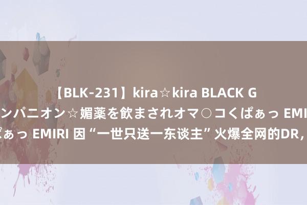 【BLK-231】kira☆kira BLACK GAL 黒ギャル中出し温泉コンパニオン☆媚薬を飲まされオマ○コくぱぁっ EMIRI 因“一世只送一东谈主”火爆全网的DR,到底若何样?