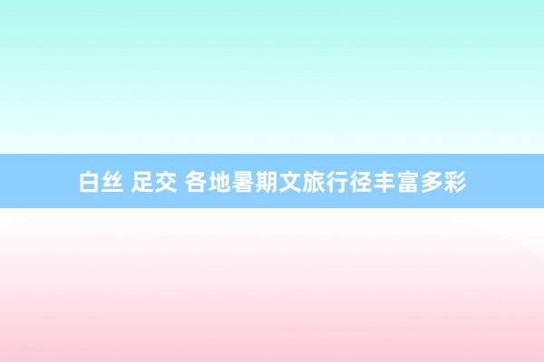 白丝 足交 各地暑期文旅行径丰富多彩