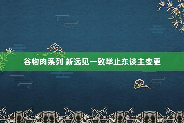 谷物肉系列 新远见一致举止东谈主变更