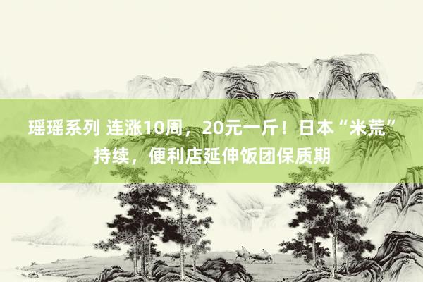 瑶瑶系列 连涨10周，20元一斤！日本“米荒”持续，便利店延伸饭团保质期