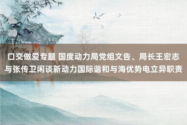 口交做爱专题 国度动力局党组文告、局长王宏志与张传卫闲谈新动力国际谐和与海优势电立异职责