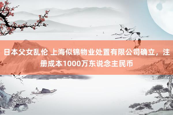 日本父女乱伦 上海似锦物业处置有限公司确立，注册成本1000