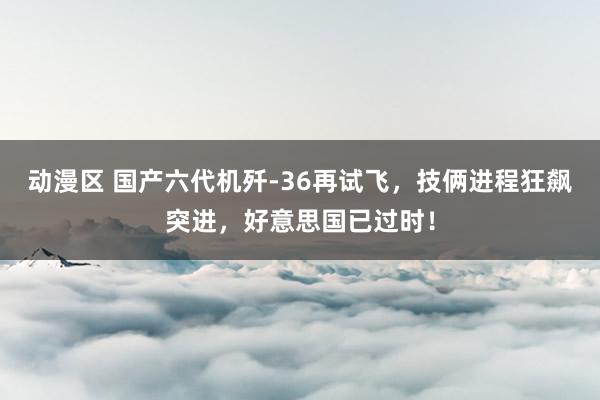 动漫区 国产六代机歼-36再试飞，技俩进程狂飙突进，好意思国