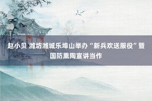 赵小贝 潍坊潍城乐埠山举办“新兵欢送服役”暨国防熏陶宣讲当作
