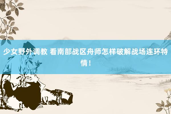 少女野外调教 看南部战区舟师怎样破解战场连环特情！