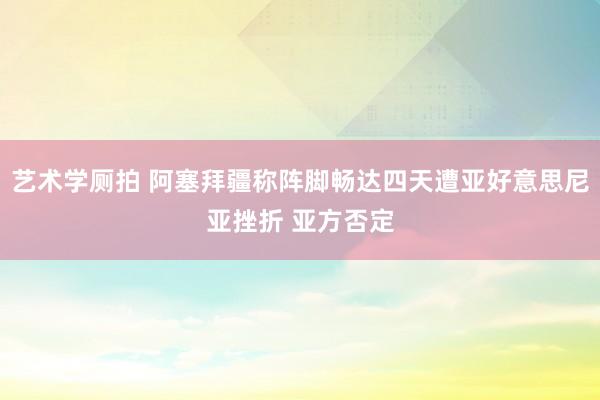 艺术学厕拍 阿塞拜疆称阵脚畅达四天遭亚好意思尼亚挫折 亚方否定