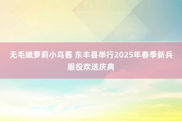 无毛嫩萝莉小鸟酱 东丰县举行2025年春季新兵服役欢送庆典