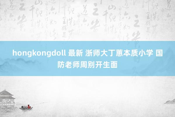 hongkongdoll 最新 浙师大丁蕙本质小学 国防老师周别开生面