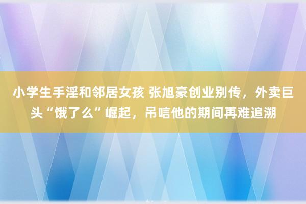 小学生手淫和邻居女孩 张旭豪创业别传，外卖巨头“饿了么”崛起，吊唁他的期间再难追溯