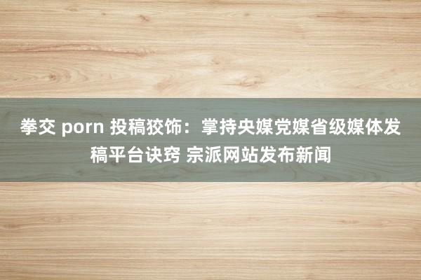 拳交 porn 投稿狡饰：掌持央媒党媒省级媒体发稿平台诀窍 