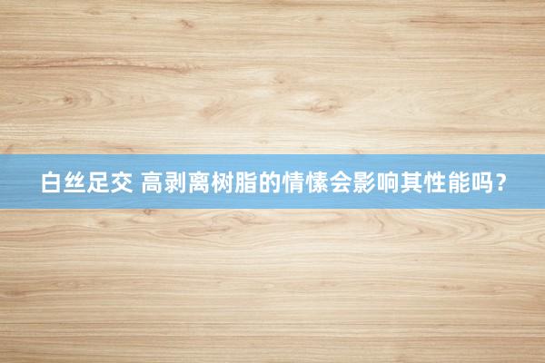 白丝足交 高剥离树脂的情愫会影响其性能吗？