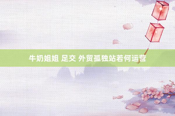 牛奶姐姐 足交 外贸孤独站若何运营
