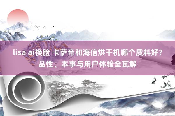 lisa ai换脸 卡萨帝和海信烘干机哪个质料好？品性、本事