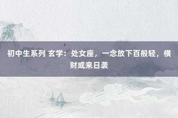 初中生系列 玄学：处女座，一念放下百般轻，横财或来日袭