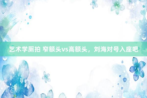 艺术学厕拍 窄额头vs高额头，刘海对号入座吧