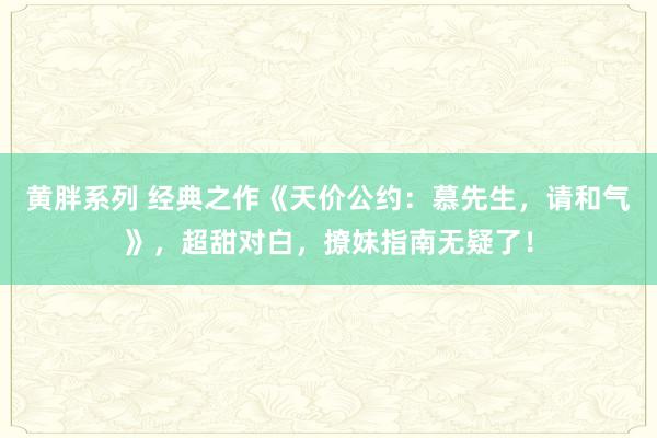 黄胖系列 经典之作《天价公约：慕先生，请和气》，超甜对白，撩妹指南无疑了！