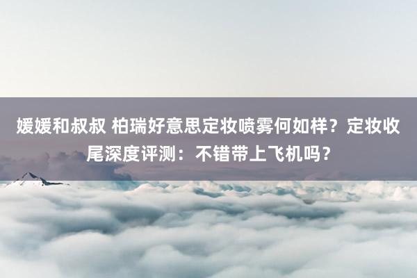 媛媛和叔叔 柏瑞好意思定妆喷雾何如样？定妆收尾深度评测：不错带上飞机吗？