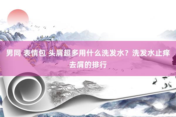 男同 表情包 头屑超多用什么洗发水？洗发水止痒去屑的排行