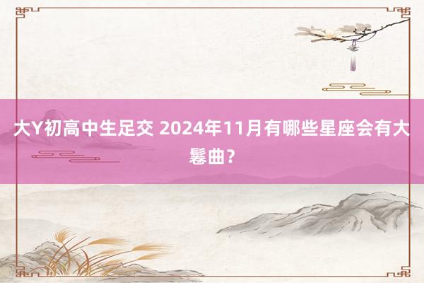 大Y初高中生足交 2024年11月有哪些星座会有大鬈曲？