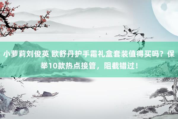 小萝莉刘俊英 欧舒丹护手霜礼盒套装值得买吗？保举10款热点接管，阻截错过！
