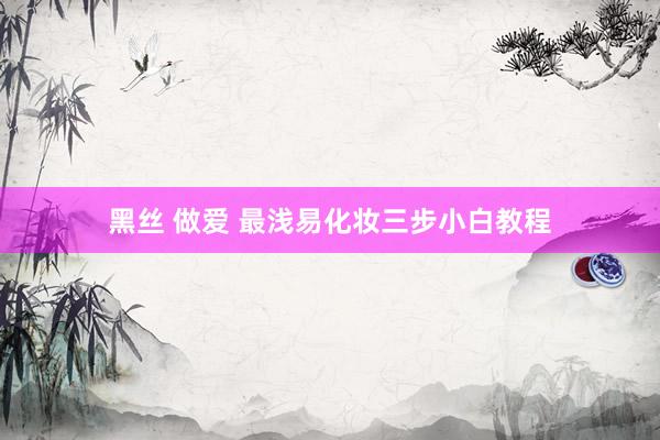 黑丝 做爱 最浅易化妆三步小白教程