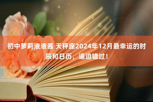 初中萝莉液液酱 天秤座2024年12月最幸运的时辰和日历，逼迫错过！