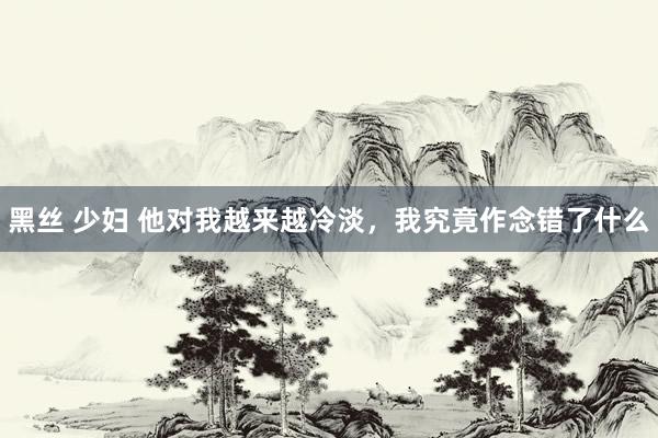 黑丝 少妇 他对我越来越冷淡，我究竟作念错了什么