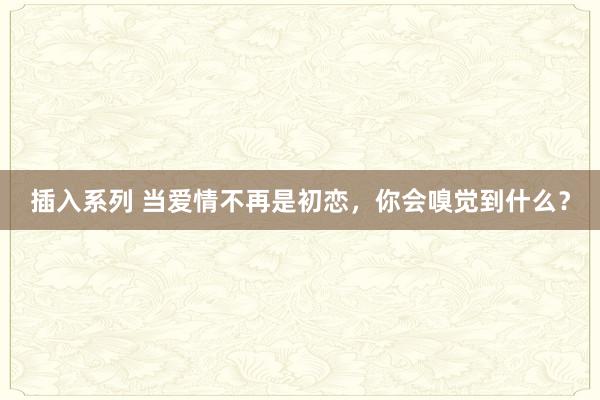 插入系列 当爱情不再是初恋，你会嗅觉到什么？