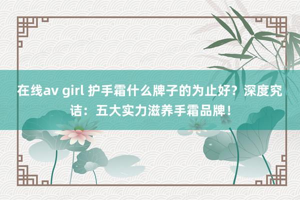 在线av girl 护手霜什么牌子的为止好？深度究诘：五大实力滋养手霜品牌！
