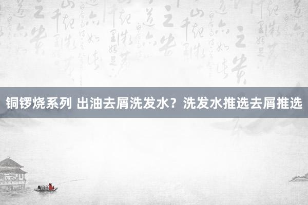 铜锣烧系列 出油去屑洗发水？洗发水推选去屑推选