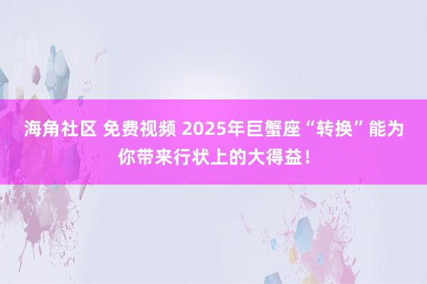 海角社区 免费视频 2025年巨蟹座“转换”能为你带来行状上的大得益！