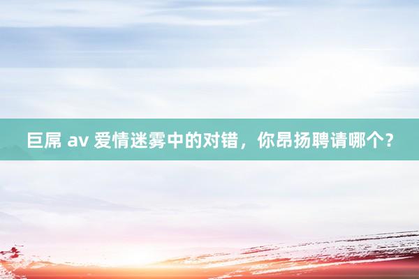 巨屌 av 爱情迷雾中的对错，你昂扬聘请哪个？