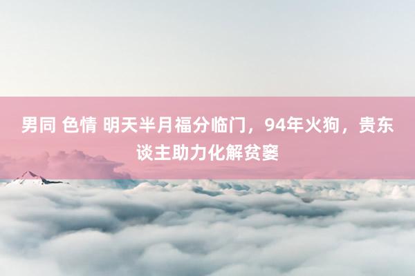 男同 色情 明天半月福分临门，94年火狗，贵东谈主助力化解贫窭