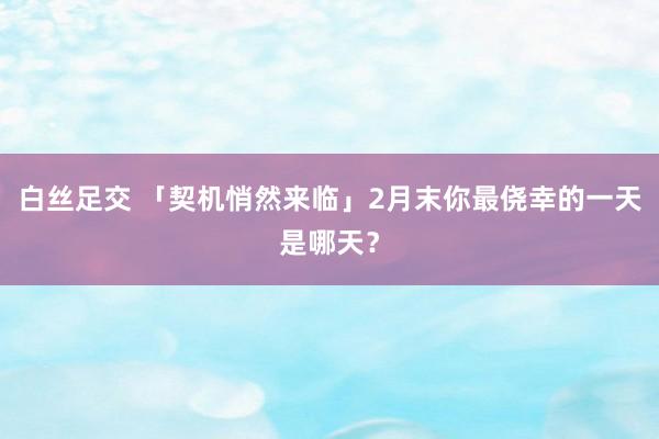 白丝足交 「契机悄然来临」2月末你最侥幸的一天是哪天？
