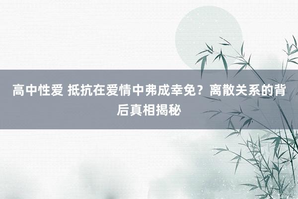 高中性爱 抵抗在爱情中弗成幸免？离散关系的背后真相揭秘