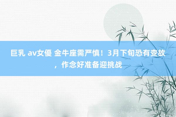 巨乳 av女優 金牛座需严慎！3月下旬恐有变故，作念好准备迎挑战