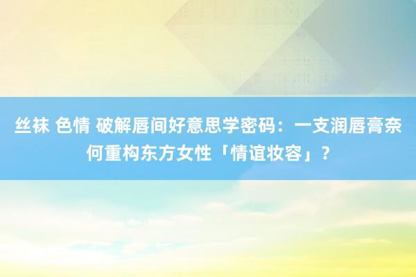 丝袜 色情 破解唇间好意思学密码：一支润唇膏奈何重构东方女性「情谊妆容」？