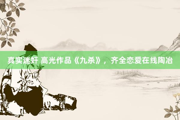 真实迷奸 高光作品《九杀》，齐全恋爱在线陶冶