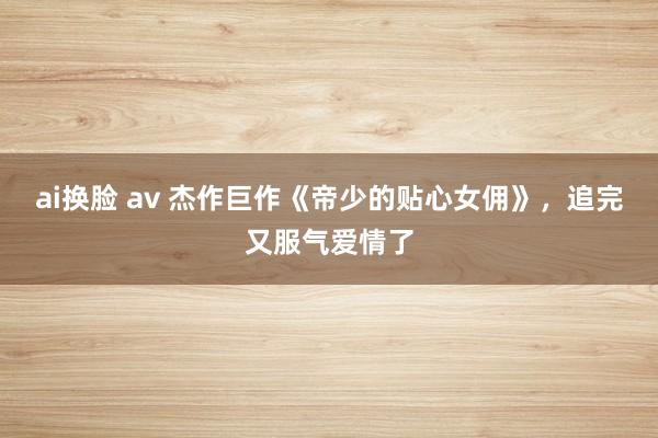 ai换脸 av 杰作巨作《帝少的贴心女佣》，追完又服气爱情了