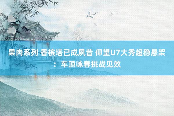果肉系列 香槟塔已成夙昔 仰望U7大秀超稳悬架：车顶咏春挑战见效