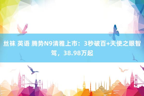 丝袜 英语 腾势N9清雅上市：3秒破百+天使之眼智驾，38.98万起