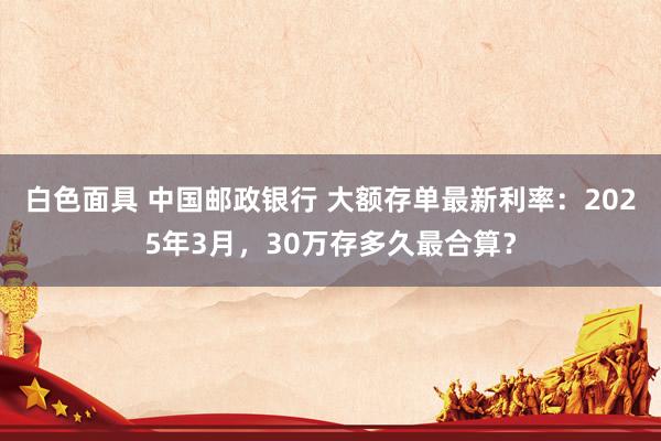 白色面具 中国邮政银行 大额存单最新利率：2025年3月，30万存多久最合算？