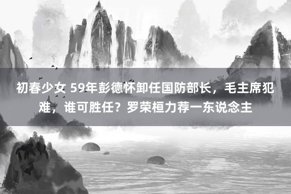 初春少女 59年彭德怀卸任国防部长，毛主席犯难，谁可胜任？罗荣桓力荐一东说念主