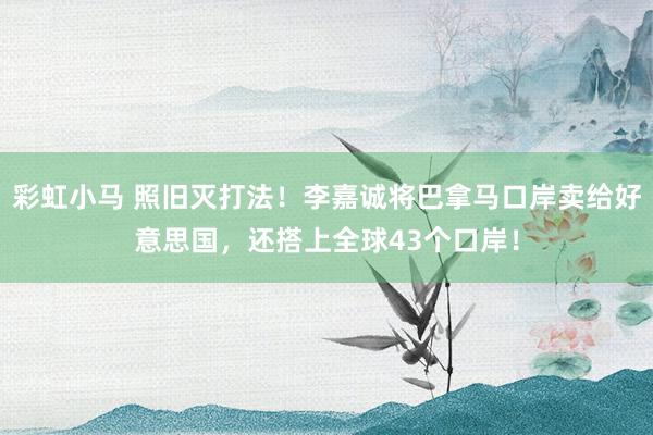 彩虹小马 照旧灭打法！李嘉诚将巴拿马口岸卖给好意思国，还搭上全球43个口岸！