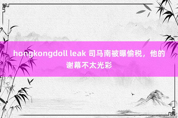 hongkongdoll leak 司马南被曝偷税，他的谢幕不太光彩