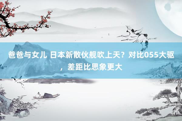 爸爸与女儿 日本新散伙舰吹上天？对比055大驱，差距比思象更大