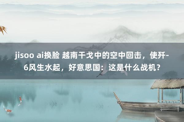 jisoo ai换脸 越南干戈中的空中回击，使歼-6风生水起