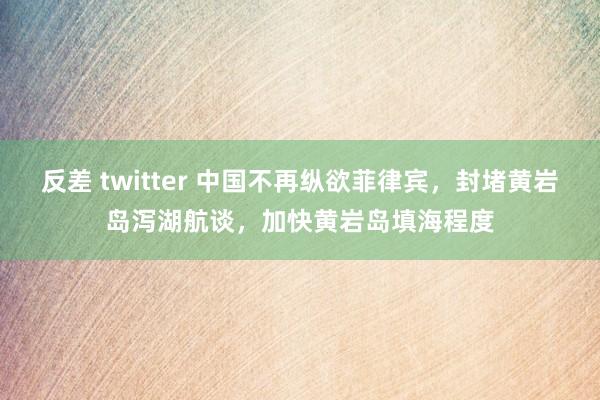反差 twitter 中国不再纵欲菲律宾，封堵黄岩岛泻湖航谈，加快黄岩岛填海程度