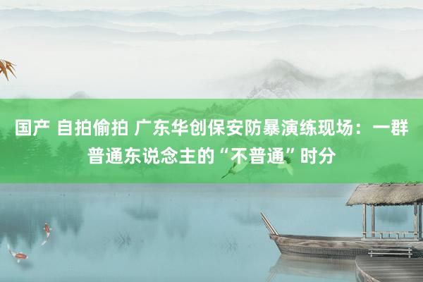 国产 自拍偷拍 广东华创保安防暴演练现场：一群普通东说念主的“不普通”时分