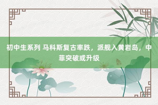 初中生系列 马科斯复古率跌，派舰入黄岩岛，中菲突破或升级